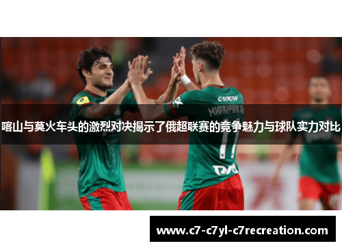 喀山与莫火车头的激烈对决揭示了俄超联赛的竞争魅力与球队实力对比