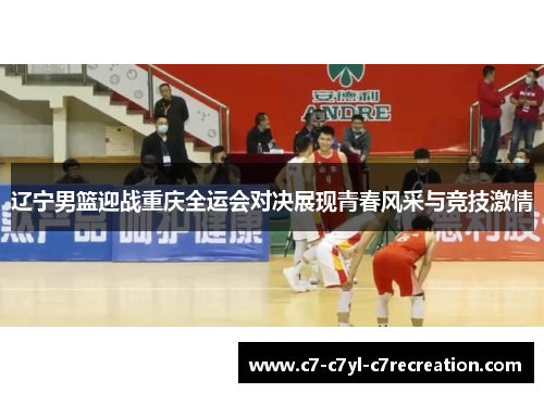 辽宁男篮迎战重庆全运会对决展现青春风采与竞技激情